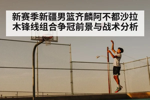 新赛季新疆男篮齐麟阿不都沙拉木锋线组合争冠前景与战术分析