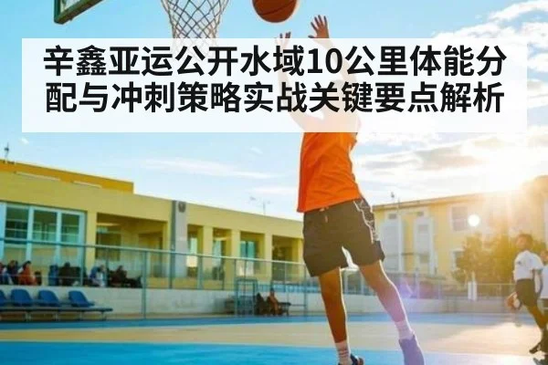 辛鑫亚运公开水域10公里体能分配与冲刺策略实战关键要点解析