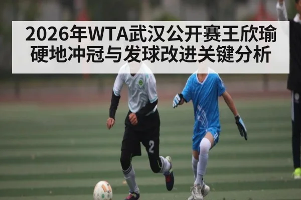 2026年WTA武汉公开赛王欣瑜硬地冲冠与发球改进关键分析 | CBA