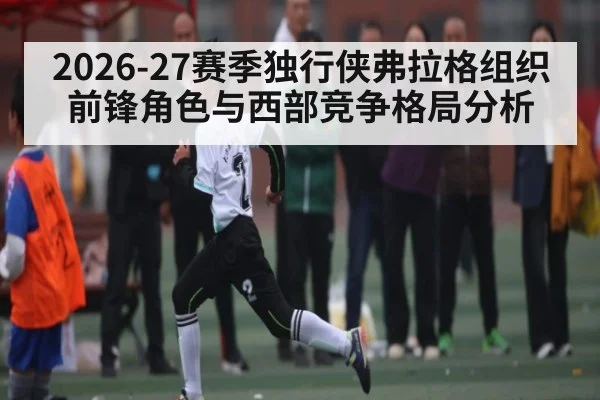 2026-27赛季独行侠弗拉格组织前锋角色与西部竞争格局分析 | CBA